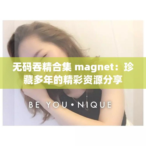 无码吞精合集 magnet：珍藏多年的精彩资源分享