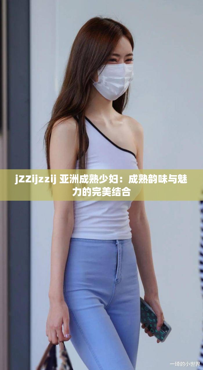 jZZijzzij 亚洲成熟少妇：成熟韵味与魅力的完美结合