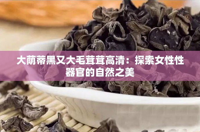 大荫蒂黑又大毛茸茸高清：探索女性性器官的自然之美