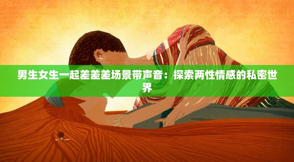 男生女生一起差差差场景带声音：探索两性情感的私密世界