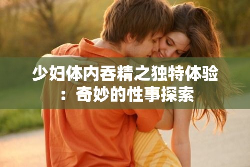 少妇体内吞精之独特体验：奇妙的性事探索