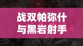 战双帕弥什与黑岩射手联动，深度揭秘全新联动角色特色与背景