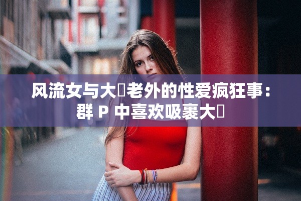 风流女与大屌老外的性爱疯狂事：群 P 中喜欢吸裹大屌