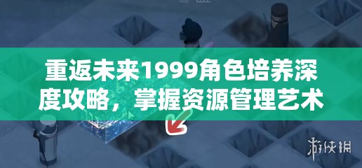 重返未来1999角色培养深度攻略，掌握资源管理艺术，打造顶尖战队