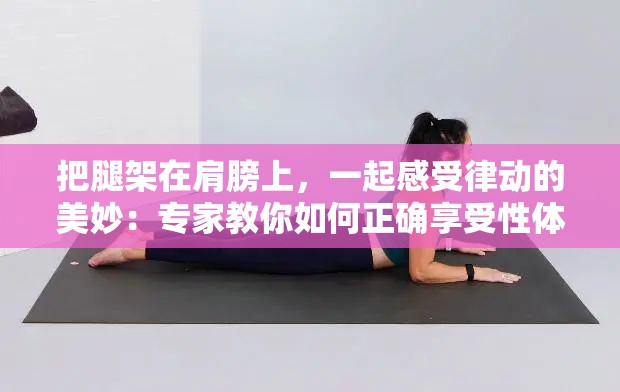 把腿架在肩膀上，一起感受律动的美妙：专家教你如何正确享受性体验