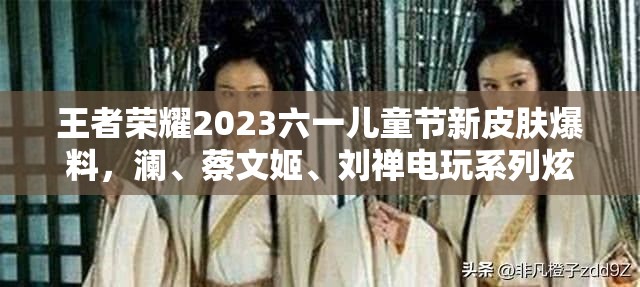 王者荣耀2023六一儿童节新皮肤爆料，澜、蔡文姬、刘禅电玩系列炫酷来袭