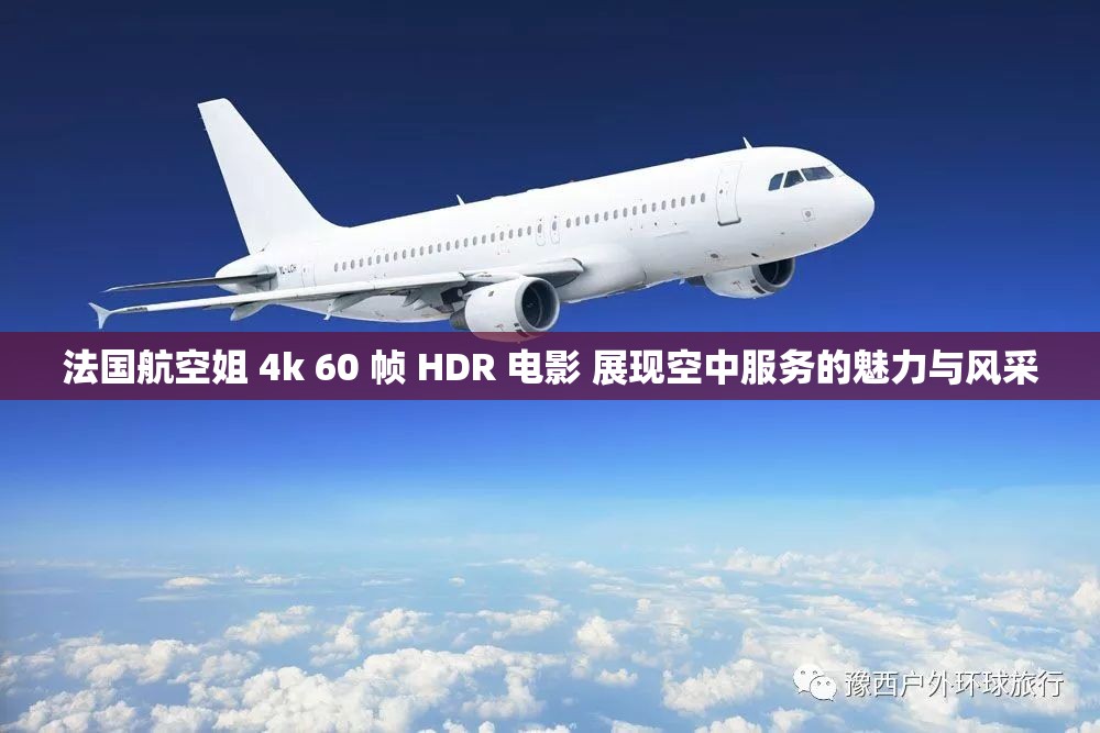 法国航空姐 4k 60 帧 HDR 电影 展现空中服务的魅力与风采