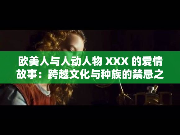 欧美人与人动人物 XXX 的爱情故事：跨越文化与种族的禁忌之恋