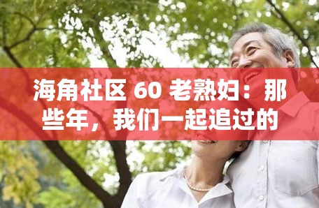 海角社区 60 老熟妇：那些年，我们一起追过的青春回忆