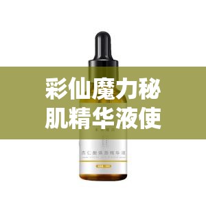 彩仙魔力秘肌精华液使用效果怎么样：用户真实反馈与深度解析