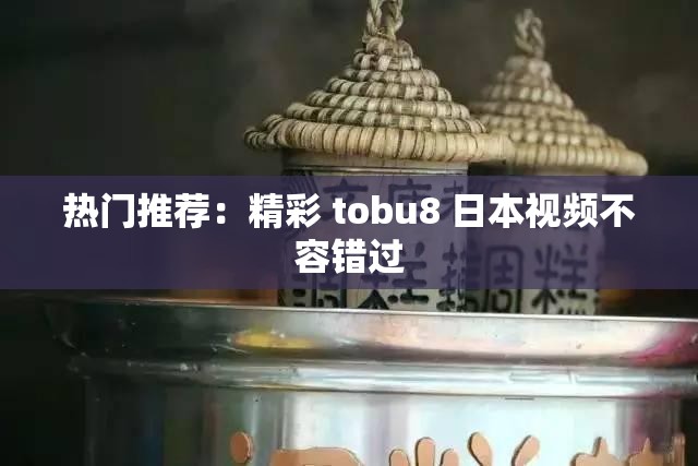 热门推荐：精彩 tobu8 日本视频不容错过