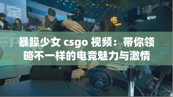 暴躁少女 csgo 视频：带你领略不一样的电竞魅力与激情