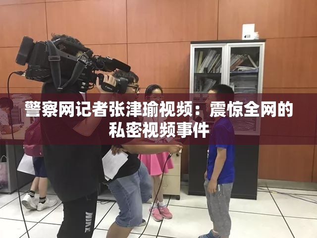 警察网记者张津瑜视频：震惊全网的私密视频事件