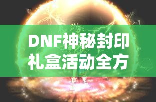 DNF神秘封印礼盒活动全方位攻略，开启礼盒技巧与奖励解析