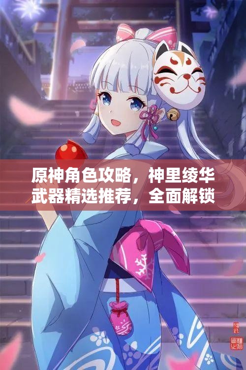 原神角色攻略，神里绫华武器精选推荐，全面解锁冰元素战神的极致战斗潜能