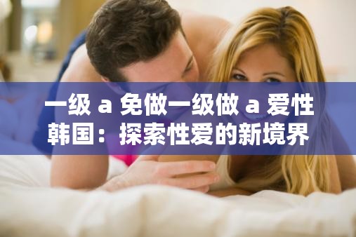 一级 a 免做一级做 a 爱性韩国：探索性爱的新境界