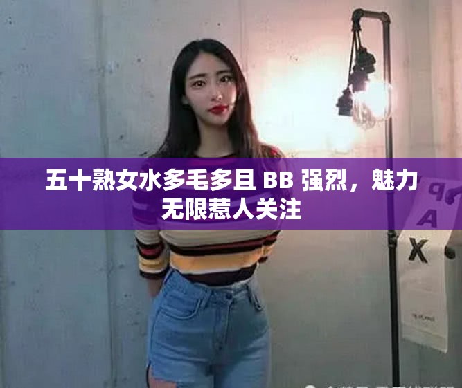 五十熟女水多毛多且 BB 强烈，魅力无限惹人关注