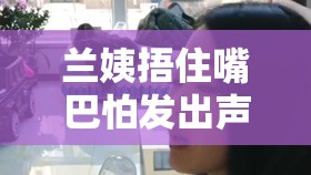 兰姨捂住嘴巴怕发出声音将有重大更新：后续剧情令人期待