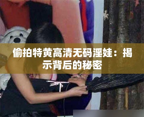 偷拍特黄高清无码淫娃：揭示背后的秘密