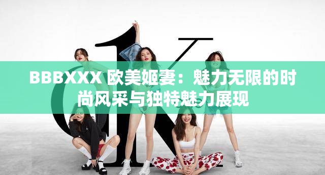 BBBXXX 欧美姬妻：魅力无限的时尚风采与独特魅力展现