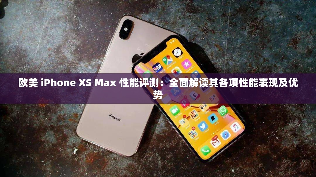 欧美 iPhone XS Max 性能评测：全面解读其各项性能表现及优势