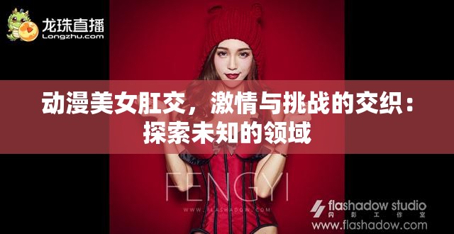 动漫美女肛交，激情与挑战的交织：探索未知的领域