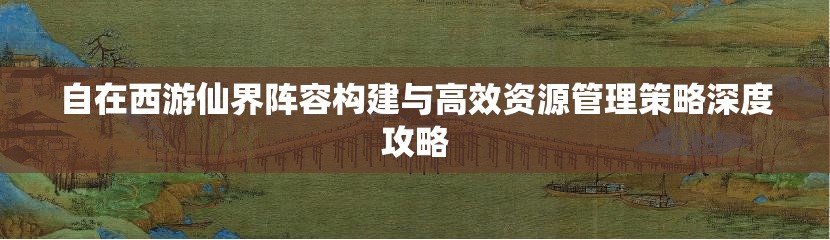 自在西游仙界阵容构建与高效资源管理策略深度攻略