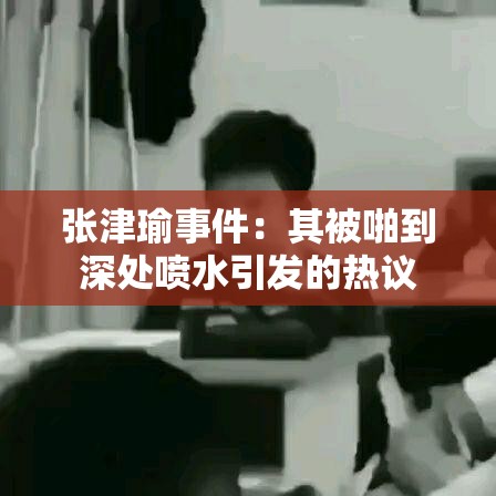 张津瑜事件：其被啪到深处喷水引发的热议