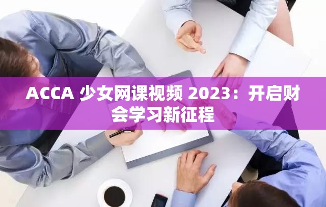 ACCA 少女网课视频 2023：开启财会学习新征程