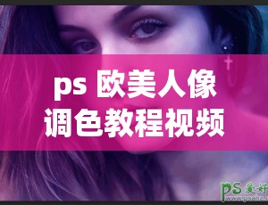 ps 欧美人像调色教程视频：详细步骤与技巧分享大揭秘