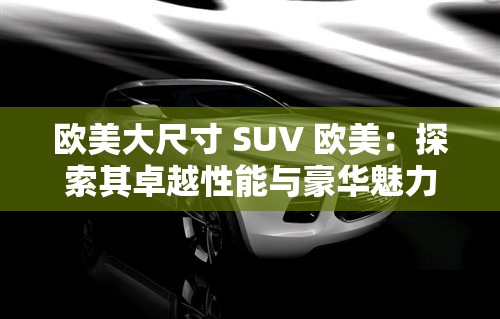 欧美大尺寸 SUV 欧美：探索其卓越性能与豪华魅力