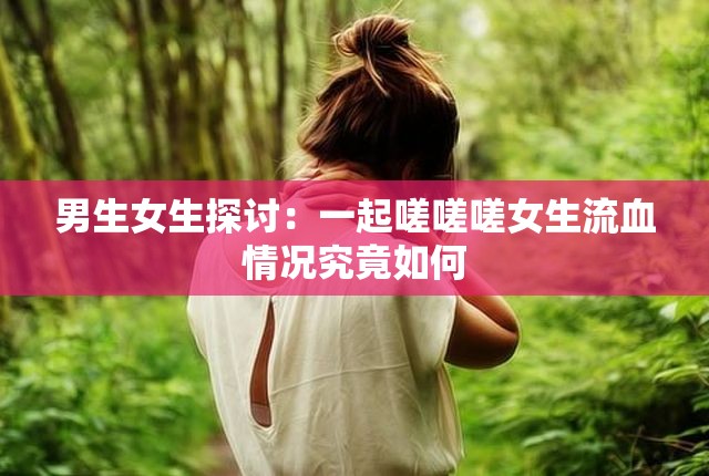 男生女生探讨：一起嗟嗟嗟女生流血情况究竟如何