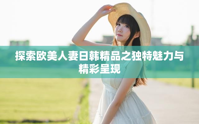 探索欧美人妻日韩精品之独特魅力与精彩呈现