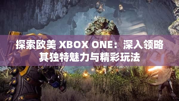 探索欧美 XBOX ONE：深入领略其独特魅力与精彩玩法