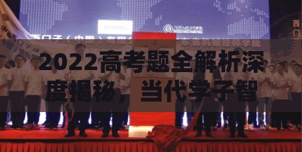 2022高考题全解析深度揭秘，当代学子智慧与能力的终极试炼场