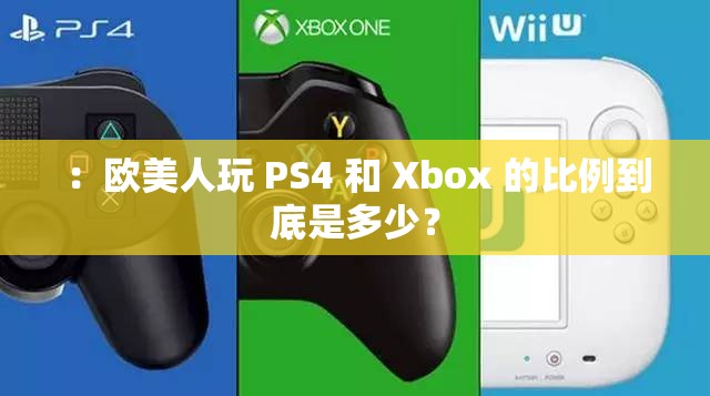 ：欧美人玩 PS4 和 Xbox 的比例到底是多少？