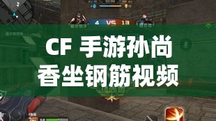 CF 手游孙尚香坐钢筋视频：孙尚香坐钢筋背后的故事与技巧解析