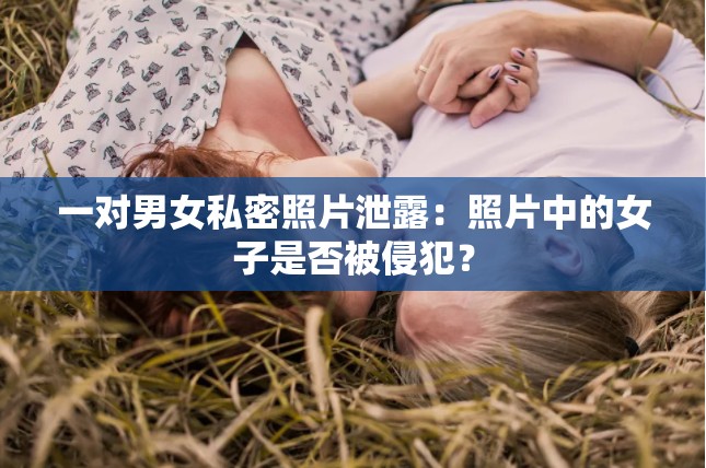 一对男女私密照片泄露：照片中的女子是否被侵犯？