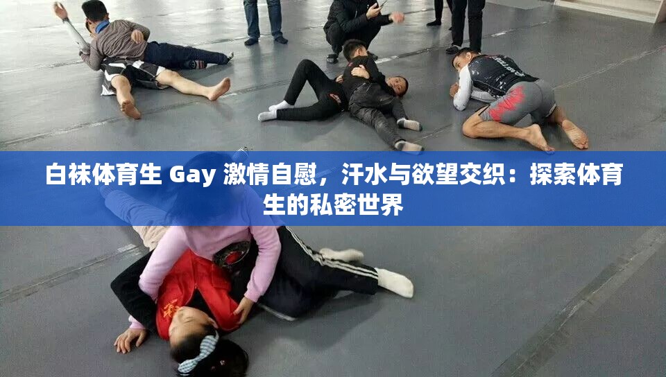 白袜体育生 Gay 激情自慰，汗水与欲望交织：探索体育生的私密世界