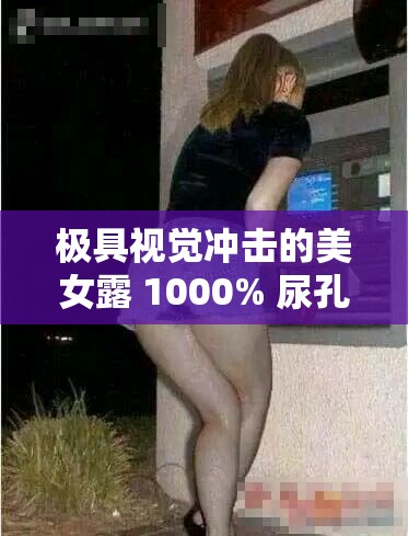 极具视觉冲击的美女露 1000% 尿孔无挡震撼画面