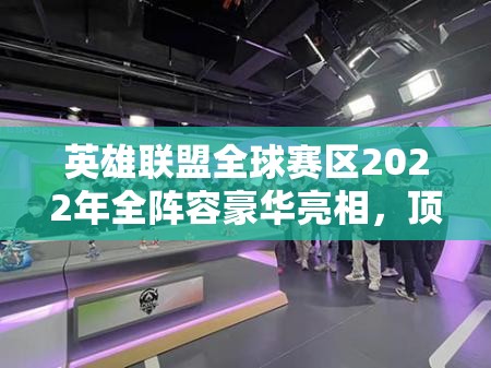 英雄联盟全球赛区2022年全阵容豪华亮相，顶尖战队集结备战