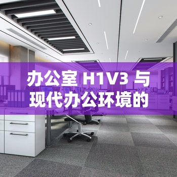 办公室 H1V3 与现代办公环境的融合及影响分析