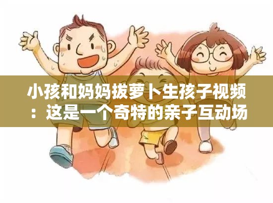 小孩和妈妈拔萝卜生孩子视频：这是一个奇特的亲子互动场景