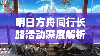 明日方舟同行长路活动深度解析，掌握资源管理艺术，打造最全攻略指南