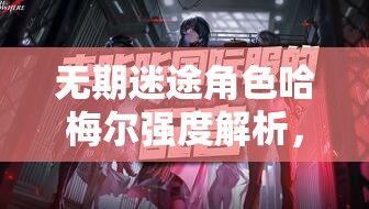 无期迷途角色哈梅尔强度解析，资源管理技巧、避免浪费策略以最大化其价值