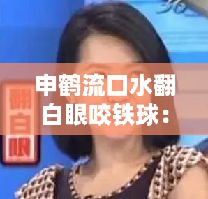 申鹤流口水翻白眼咬铁球：这是怎样一种奇特画面