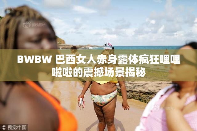 BWBW 巴西女人赤身露体疯狂哩哩啦啦的震撼场景揭秘