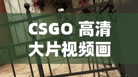 CSGO 高清大片视频画质全面升级 1080P：极致视觉盛宴等你来体验