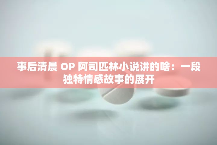 事后清晨 OP 阿司匹林小说讲的啥：一段独特情感故事的展开