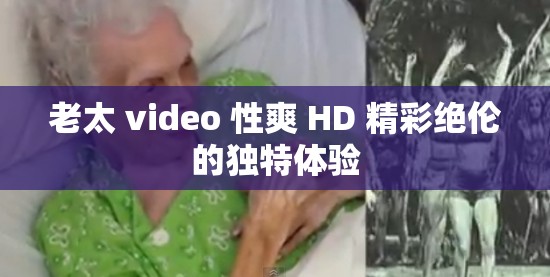 老太 video 性爽 HD 精彩绝伦的独特体验